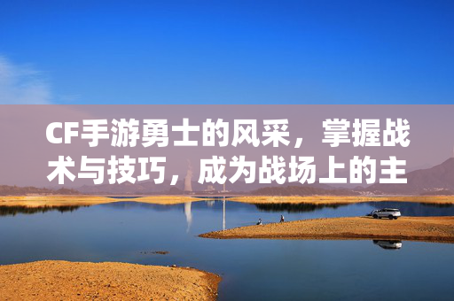 CF手游勇士的风采，掌握战术与技巧，成为战场上的主宰