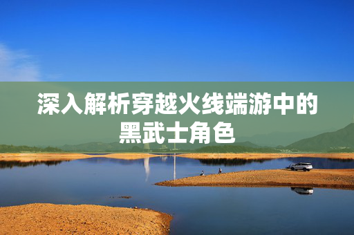 深入解析穿越火线端游中的黑武士角色