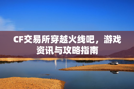 CF交易所穿越火线吧，游戏资讯与攻略指南