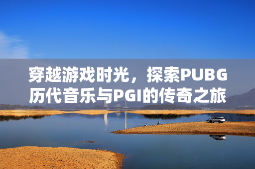 穿越游戏时光，探索PUBG历代音乐与PGI的传奇之旅
