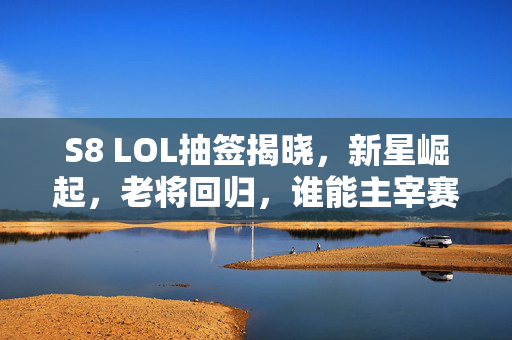 S8 LOL抽签揭晓，新星崛起，老将回归，谁能主宰赛场？