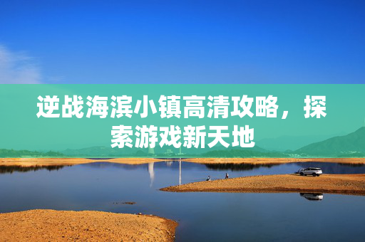 逆战海滨小镇高清攻略，探索游戏新天地