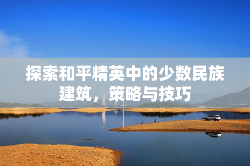 探索和平精英中的少数民族建筑，策略与技巧