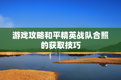 游戏攻略和平精英战队合照的获取技巧