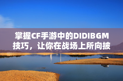 掌握CF手游中的DIDIBGM技巧，让你在战场上所向披靡