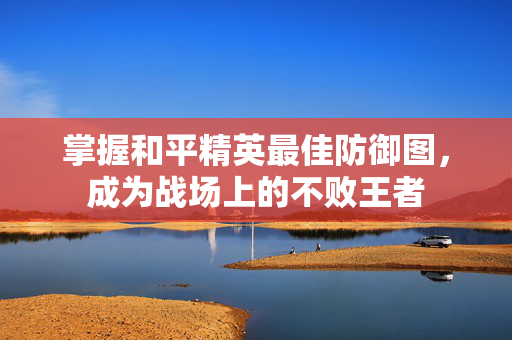 掌握和平精英最佳防御图，成为战场上的不败王者