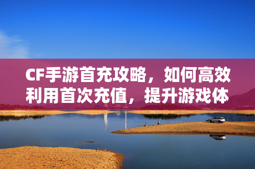 CF手游首充攻略，如何高效利用首次充值，提升游戏体验