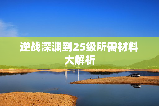 逆战深渊到25级所需材料大解析