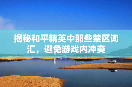 揭秘和平精英中那些禁区词汇，避免游戏内冲突