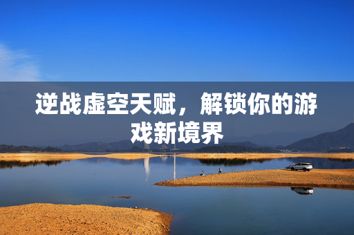 逆战虚空天赋，解锁你的游戏新境界