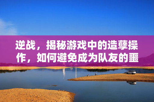 逆战，揭秘游戏中的造孽操作，如何避免成为队友的噩梦？