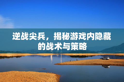 逆战尖兵，揭秘游戏内隐藏的战术与策略