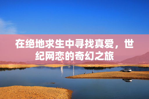 在绝地求生中寻找真爱，世纪网恋的奇幻之旅