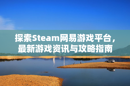 探索Steam网易游戏平台，最新游戏资讯与攻略指南