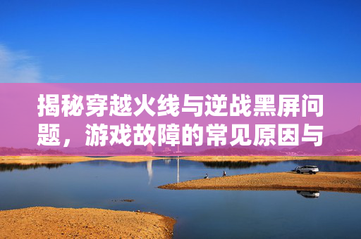 揭秘穿越火线与逆战黑屏问题，游戏故障的常见原因与解决策略