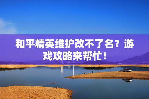 和平精英维护改不了名？游戏攻略来帮忙！