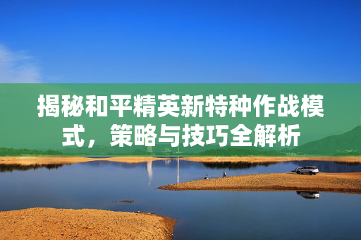 揭秘和平精英新特种作战模式，策略与技巧全解析