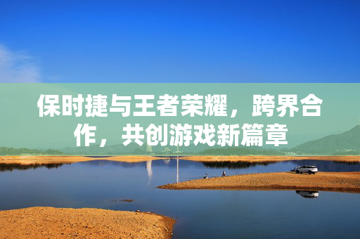 保时捷与王者荣耀，跨界合作，共创游戏新篇章
