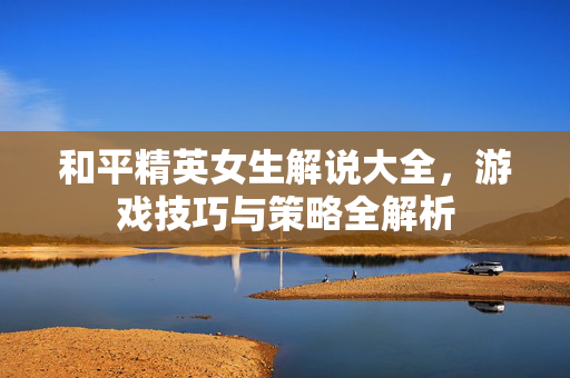 和平精英女生解说大全，游戏技巧与策略全解析