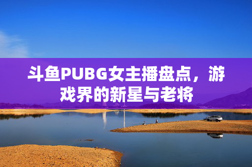 斗鱼PUBG女主播盘点，游戏界的新星与老将