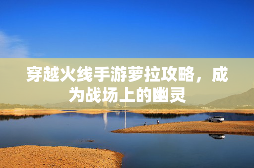 穿越火线手游萝拉攻略，成为战场上的幽灵