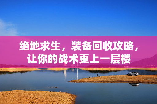 绝地求生，装备回收攻略，让你的战术更上一层楼