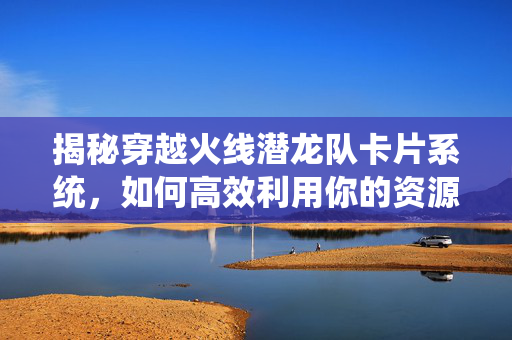 揭秘穿越火线潜龙队卡片系统，如何高效利用你的资源