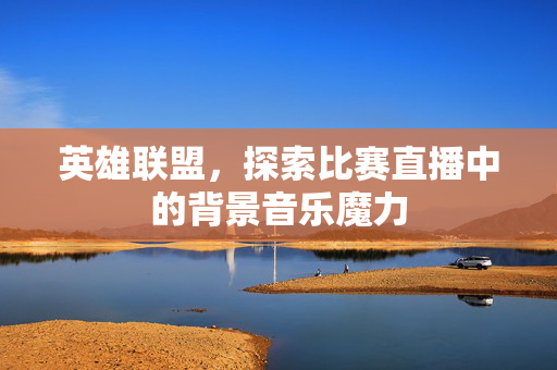 英雄联盟，探索比赛直播中的背景音乐魔力