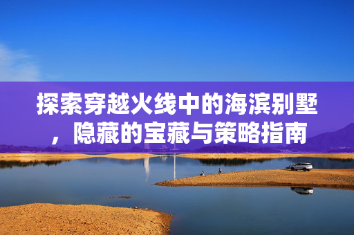 探索穿越火线中的海滨别墅，隐藏的宝藏与策略指南
