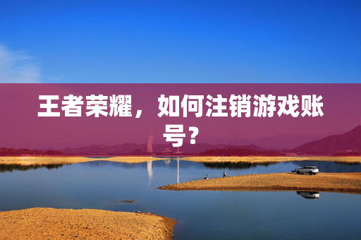 王者荣耀，如何注销游戏账号？