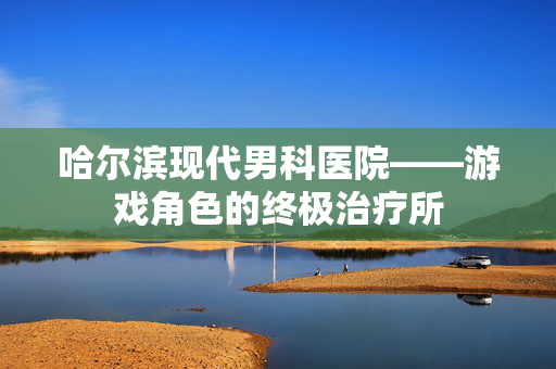 哈尔滨现代男科医院——游戏角色的终极治疗所