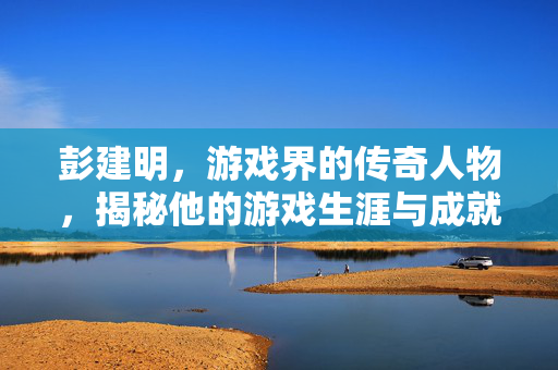 彭建明，游戏界的传奇人物，揭秘他的游戏生涯与成就