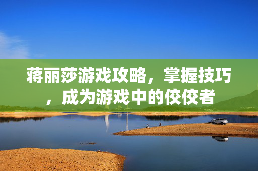 蒋丽莎游戏攻略，掌握技巧，成为游戏中的佼佼者