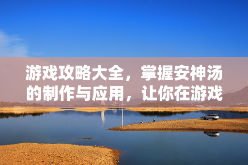 游戏攻略大全，掌握安神汤的制作与应用，让你在游戏中更加专注