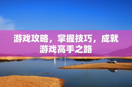 游戏攻略，掌握技巧，成就游戏高手之路