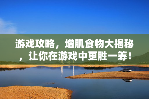 游戏攻略，增肌食物大揭秘，让你在游戏中更胜一筹！