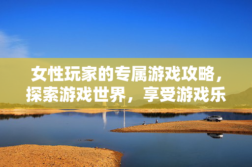 女性玩家的专属游戏攻略，探索游戏世界，享受游戏乐趣