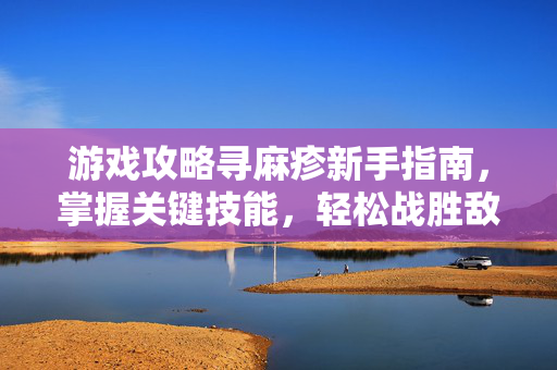 游戏攻略寻麻疹新手指南，掌握关键技能，轻松战胜敌人
