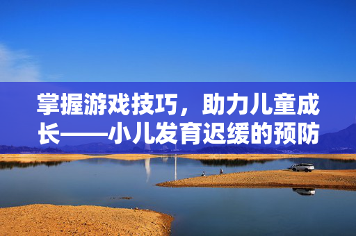掌握游戏技巧，助力儿童成长——小儿发育迟缓的预防与应对