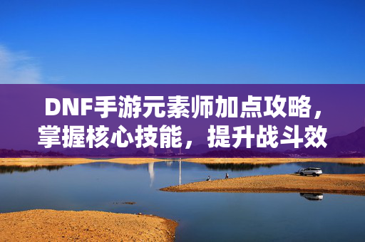 DNF手游元素师加点攻略，掌握核心技能，提升战斗效率