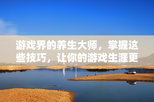 游戏界的养生大师，掌握这些技巧，让你的游戏生涯更长久！