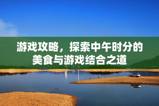游戏攻略，探索中午时分的美食与游戏结合之道