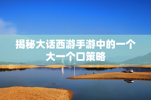 揭秘大话西游手游中的一个大一个口策略