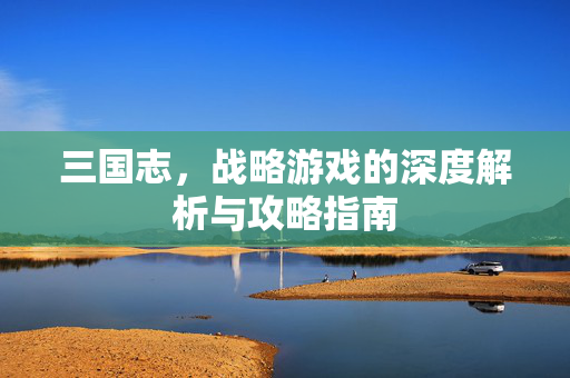 三国志，战略游戏的深度解析与攻略指南