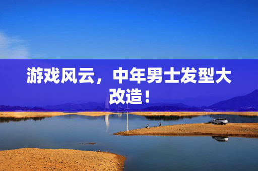 游戏风云，中年男士发型大改造！