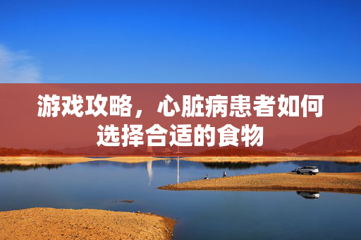 游戏攻略，心脏病患者如何选择合适的食物