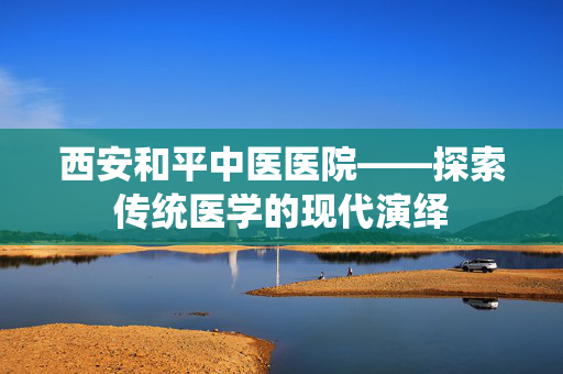 西安和平中医医院——探索传统医学的现代演绎