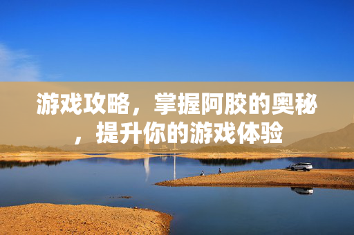 游戏攻略，掌握阿胶的奥秘，提升你的游戏体验