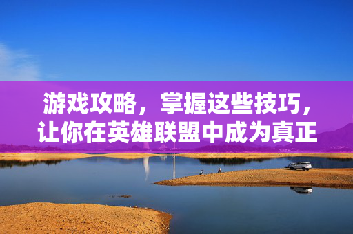 游戏攻略，掌握这些技巧，让你在英雄联盟中成为真正的王者！