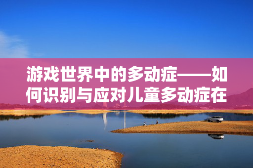 游戏世界中的多动症——如何识别与应对儿童多动症在游戏领域的体现
